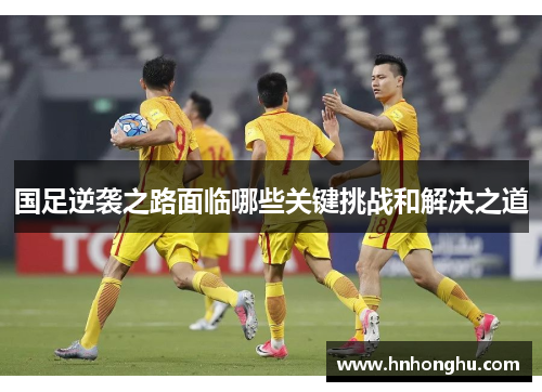 国足逆袭之路面临哪些关键挑战和解决之道 国足逆袭之路面临哪些关键挑战和解决之道