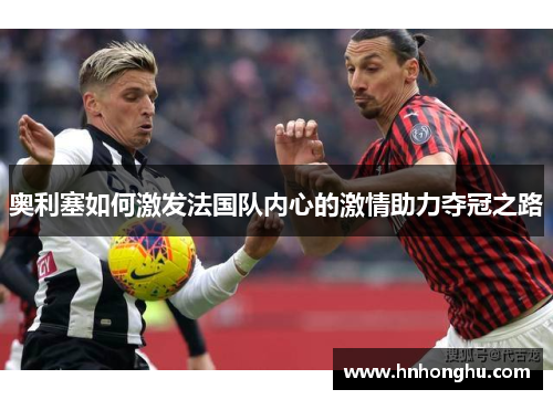 奥利塞如何激发法国队内心的激情助力夺冠之路 奥利塞如何激发法国队内心的激情助力夺冠之路